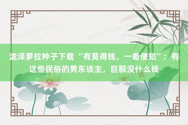 泷泽萝拉种子下载 “有莫得钱，一看便知”：有这些民俗的男东谈主，巨额没什么钱