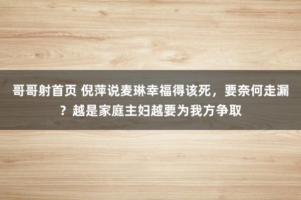 哥哥射首页 倪萍说麦琳幸福得该死，要奈何走漏？越是家庭主妇越要为我方争取