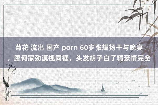 菊花 流出 国产 porn 60岁张耀扬干与晚宴，跟何家劲漠视同框，头发胡子白了精豪情完全