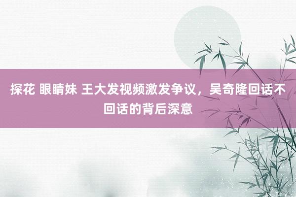 探花 眼睛妹 王大发视频激发争议，吴奇隆回话不回话的背后深意