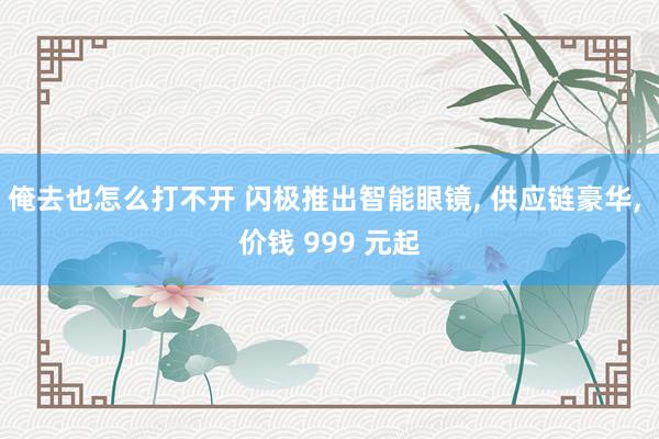 俺去也怎么打不开 闪极推出智能眼镜， 供应链豪华， 价钱 999 元起