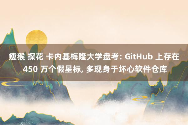 瘦猴 探花 卡内基梅隆大学盘考: GitHub 上存在 450 万个假星标， 多现身于坏心软件仓库