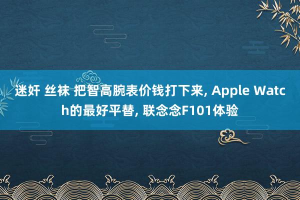 迷奸 丝袜 把智高腕表价钱打下来， Apple Watch的最好平替， 联念念F101体验