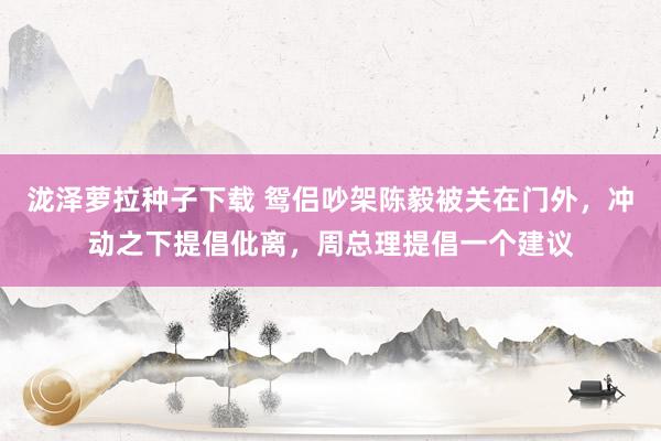 泷泽萝拉种子下载 鸳侣吵架陈毅被关在门外，冲动之下提倡仳离，周总理提倡一个建议