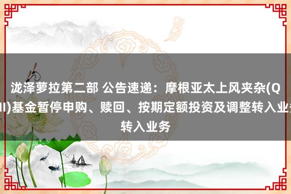 泷泽萝拉第二部 公告速递：摩根亚太上风夹杂(QDII)基金暂停申购、赎回、按期定额投资及调整转入业务