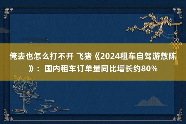 俺去也怎么打不开 飞猪《2024租车自驾游敷陈》：国内租车订单量同比增长约80%