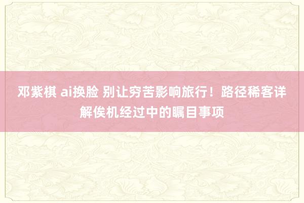 邓紫棋 ai换脸 别让穷苦影响旅行！路径稀客详解俟机经过中的瞩目事项