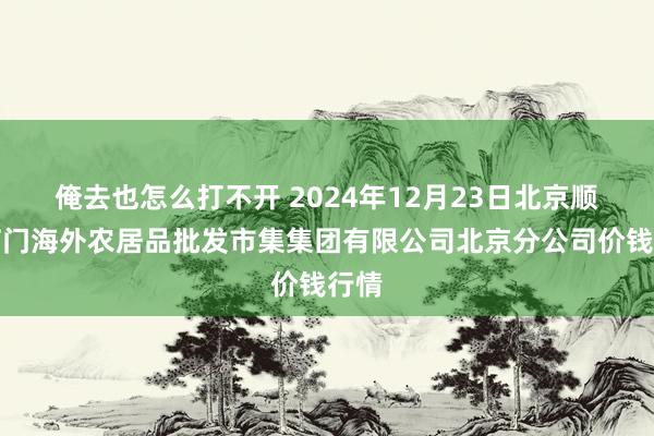 俺去也怎么打不开 2024年12月23日北京顺鑫石门海外农居品批发市集集团有限公司北京分公司价钱行情