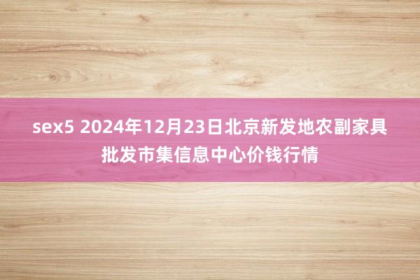 sex5 2024年12月23日北京新发地农副家具批发市集信息中心价钱行情