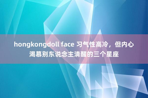 hongkongdoll face 习气性高冷，但内心渴慕别东说念主清醒的三个星座