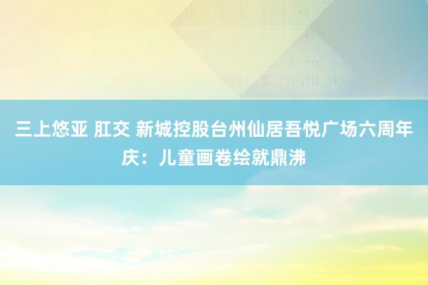 三上悠亚 肛交 新城控股台州仙居吾悦广场六周年庆：儿童画卷绘就鼎沸