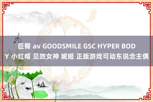 巨臀 av GOODSMILE GSC HYPER BODY 小红帽 见效女神 妮姬 正版游戏可动东说念主偶