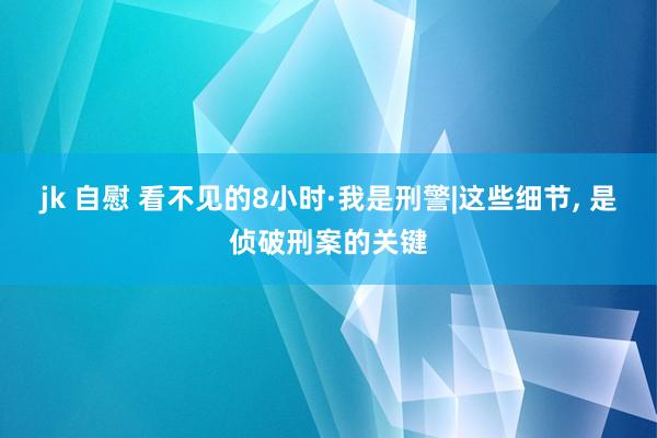 jk 自慰 看不见的8小时·我是刑警|这些细节， 是侦破刑案的关键