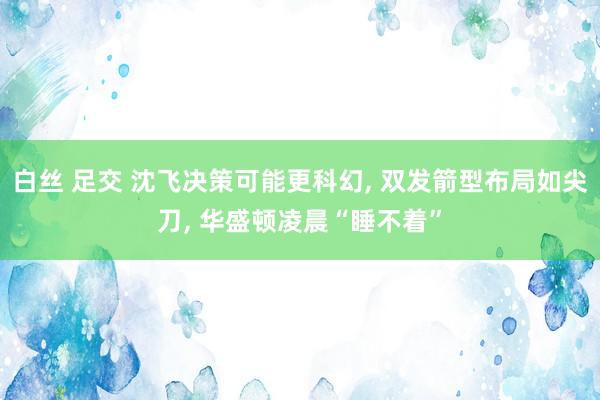 白丝 足交 沈飞决策可能更科幻， 双发箭型布局如尖刀， 华盛顿凌晨“睡不着”