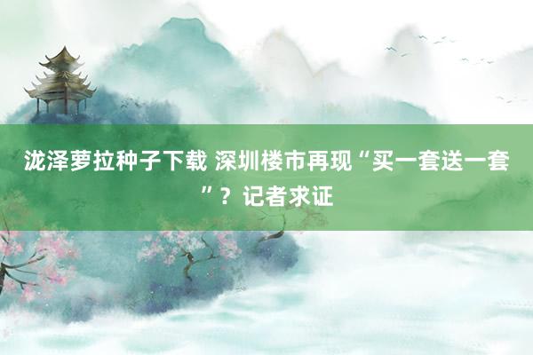 泷泽萝拉种子下载 深圳楼市再现“买一套送一套”？记者求证