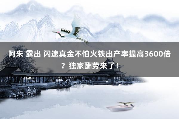 阿朱 露出 闪速真金不怕火铁出产率提高3600倍？独家酬劳来了！