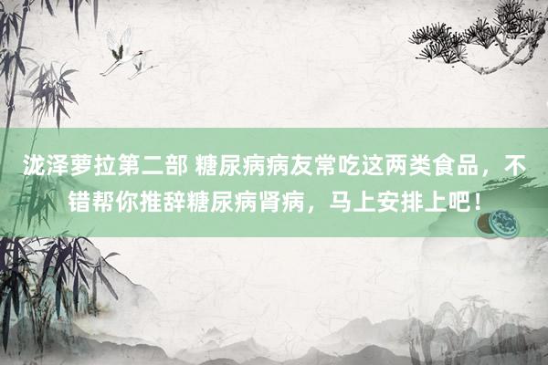 泷泽萝拉第二部 糖尿病病友常吃这两类食品，不错帮你推辞糖尿病肾病，马上安排上吧！