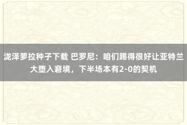 泷泽萝拉种子下载 巴罗尼：咱们踢得很好让亚特兰大堕入窘境，下半场本有2-0的契机