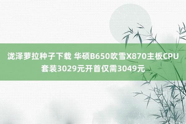 泷泽萝拉种子下载 华硕B650吹雪X870主板CPU套装3029元开首仅需3049元