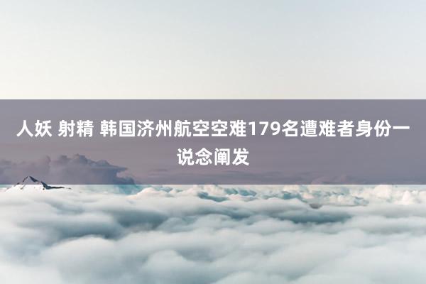 人妖 射精 韩国济州航空空难179名遭难者身份一说念阐发