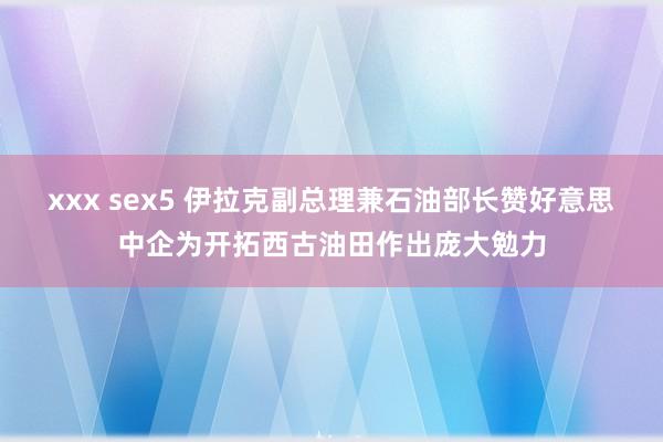 xxx sex5 伊拉克副总理兼石油部长赞好意思中企为开拓西古油田作出庞大勉力