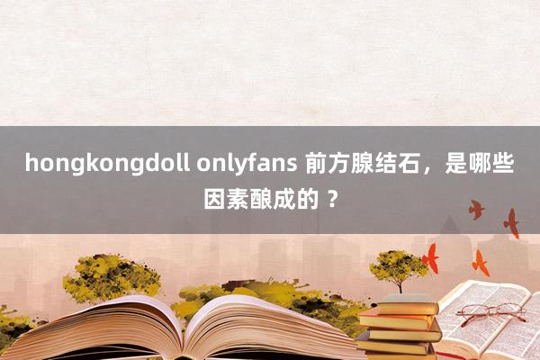 hongkongdoll onlyfans 前方腺结石，是哪些因素酿成的 ？