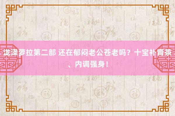 泷泽萝拉第二部 还在郁闷老公苍老吗？十宝补肾茶、内调强身！