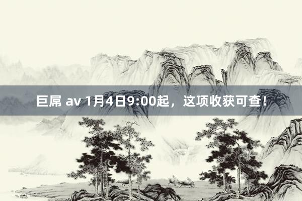 巨屌 av 1月4日9:00起，这项收获可查！