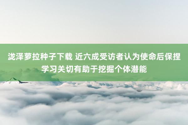 泷泽萝拉种子下载 近六成受访者认为使命后保捏学习关切有助于挖掘个体潜能