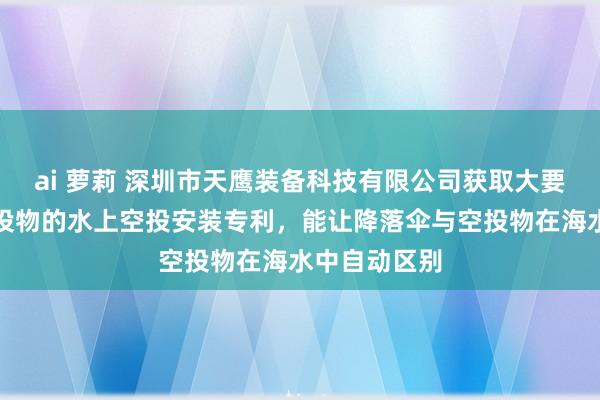 ai 萝莉 深圳市天鹰装备科技有限公司获取大要自动区别空投物的水上空投安装专利，能让降落伞与空投物在海水中自动区别