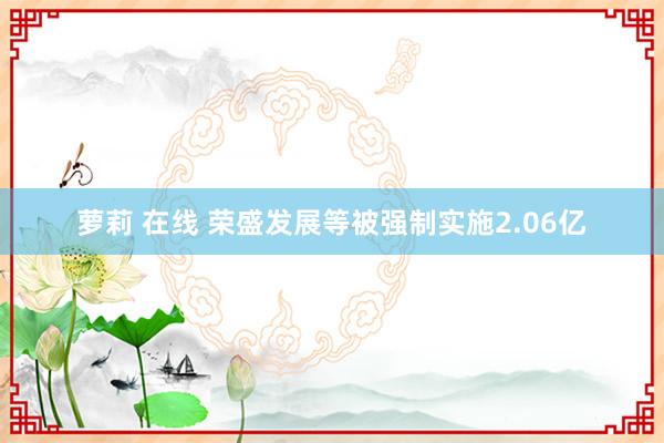 萝莉 在线 荣盛发展等被强制实施2.06亿