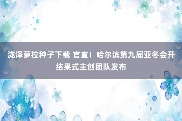 泷泽萝拉种子下载 官宣！哈尔滨第九届亚冬会开结果式主创团队发布