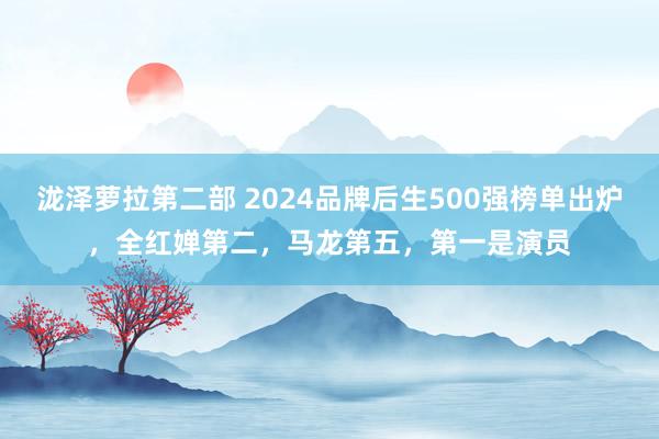 泷泽萝拉第二部 2024品牌后生500强榜单出炉，全红婵第二，马龙第五，第一是演员