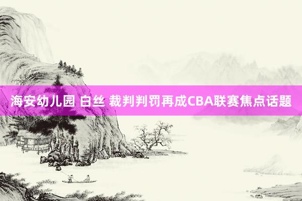 海安幼儿园 白丝 裁判判罚再成CBA联赛焦点话题