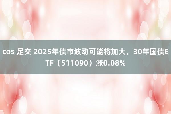 cos 足交 2025年债市波动可能将加大，30年国债ETF（511090）涨0.08%