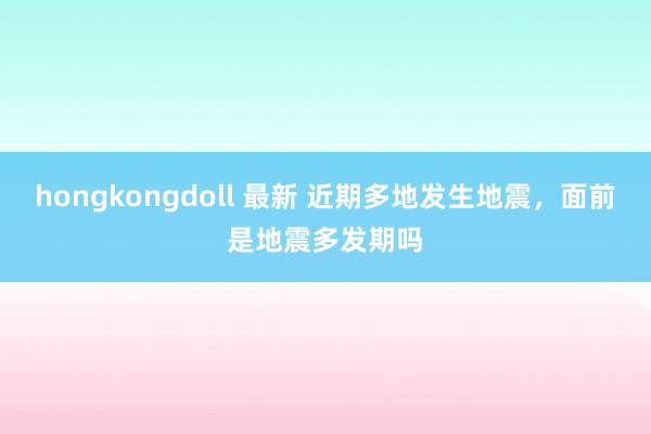 hongkongdoll 最新 近期多地发生地震，面前是地震多发期吗