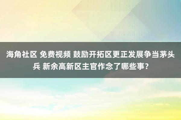 海角社区 免费视频 鼓励开拓区更正发展争当茅头兵 新余高新区主官作念了哪些事？