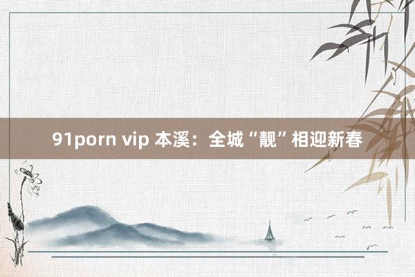 91porn vip 本溪：全城“靓”相迎新春