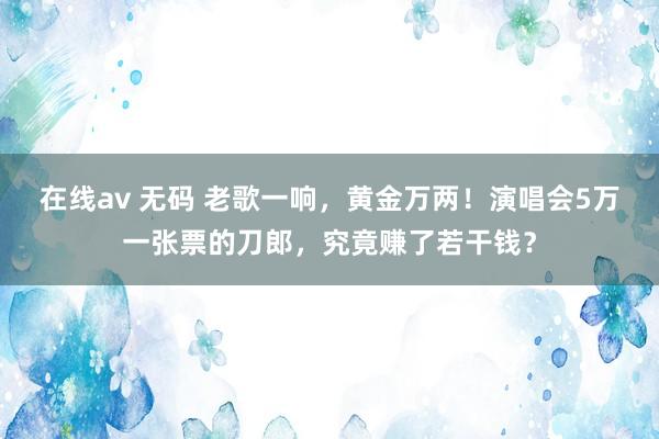 在线av 无码 老歌一响，黄金万两！演唱会5万一张票的刀郎，究竟赚了若干钱？