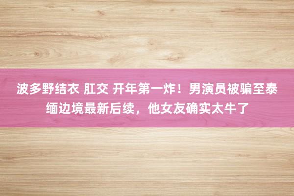 波多野结衣 肛交 开年第一炸！男演员被骗至泰缅边境最新后续，他女友确实太牛了