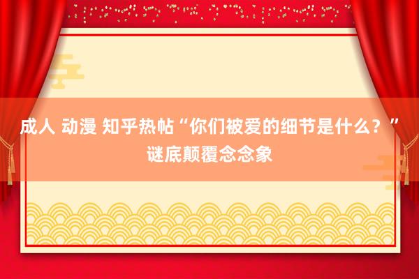 成人 动漫 知乎热帖“你们被爱的细节是什么？”谜底颠覆念念象