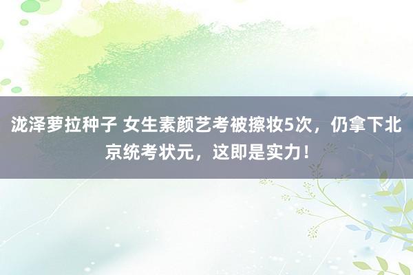 泷泽萝拉种子 女生素颜艺考被擦妆5次，仍拿下北京统考状元，这即是实力！