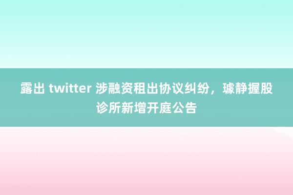 露出 twitter 涉融资租出协议纠纷，璩静握股诊所新增开庭公告