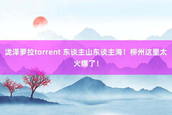 泷泽萝拉torrent 东谈主山东谈主海！柳州这里太火爆了！