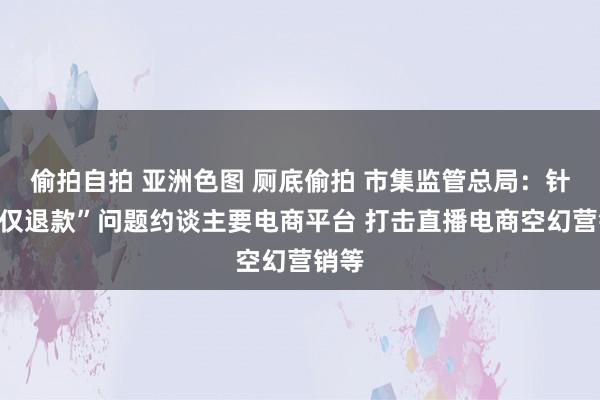 偷拍自拍 亚洲色图 厕底偷拍 市集监管总局：针对“仅退款”问题约谈主要电商平台 打击直播电商空幻营销等