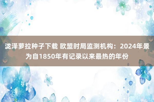 泷泽萝拉种子下载 欧盟时局监测机构：2024年景为自1850年有记录以来最热的年份