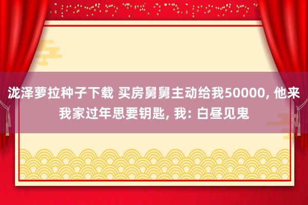 泷泽萝拉种子下载 买房舅舅主动给我50000， 他来我家过年思要钥匙， 我: 白昼见鬼