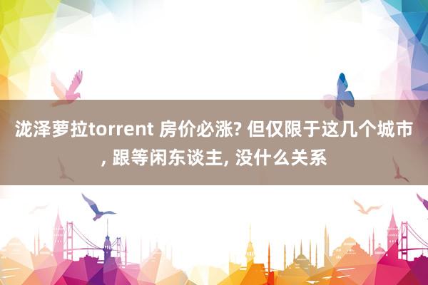 泷泽萝拉torrent 房价必涨? 但仅限于这几个城市， 跟等闲东谈主， 没什么关系