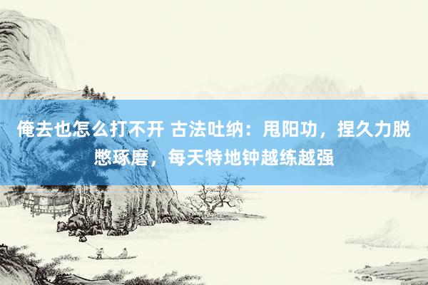 俺去也怎么打不开 古法吐纳：甩阳功，捏久力脱憋琢磨，每天特地钟越练越强