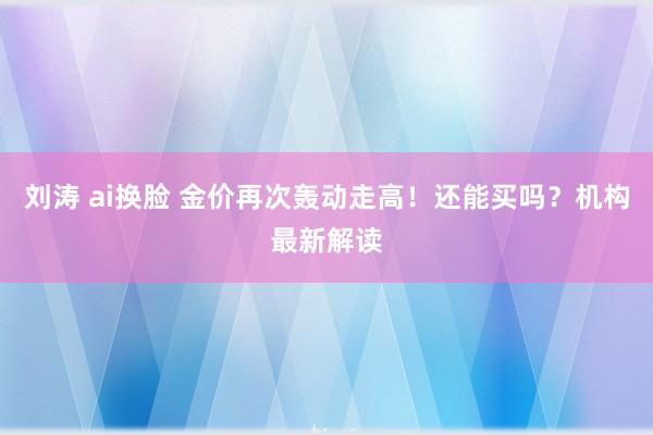 刘涛 ai换脸 金价再次轰动走高！还能买吗？机构最新解读